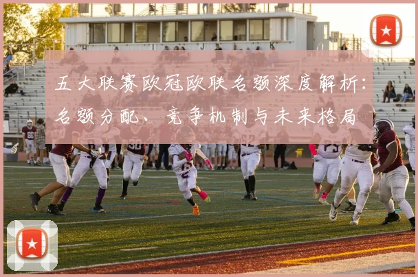 五大联赛欧冠欧联名额深度解析:名额分配、竞争机制与未来格局