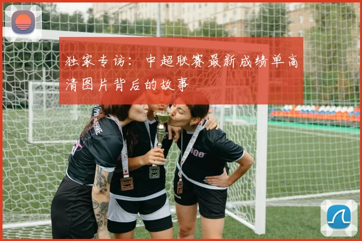 独家专访：中超联赛最新成绩单高清图片背后的故事