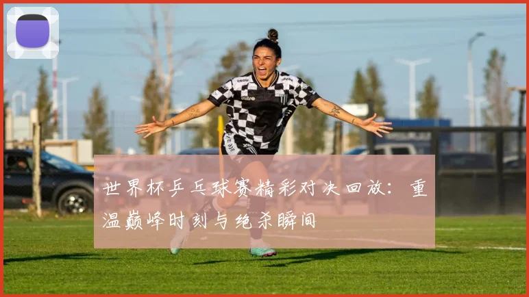 世界杯乒乓球赛精彩对决回放：重温巅峰时刻与绝杀瞬间