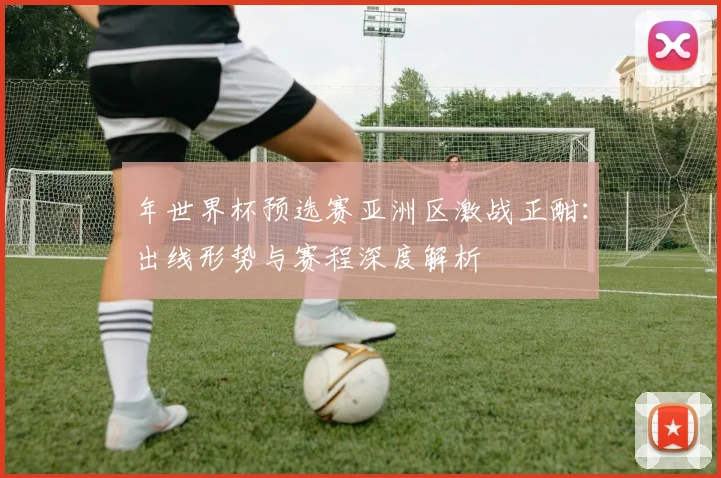 年世界杯预选赛亚洲区激战正酣：出线形势与赛程深度解析