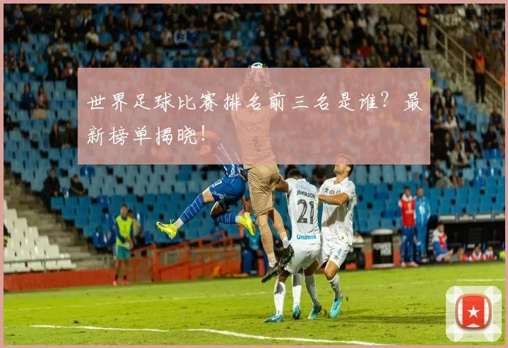世界足球比赛排名前三名是谁？最新榜单揭晓！