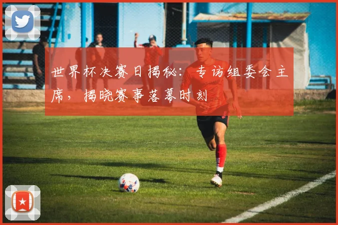 世界杯决赛日揭秘：专访组委会主席，揭晓赛事落幕时刻