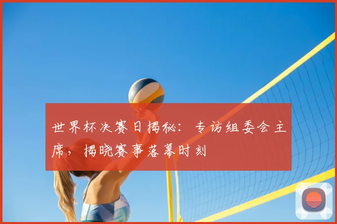 世界杯决赛日揭秘：专访组委会主席，揭晓赛事落幕时刻