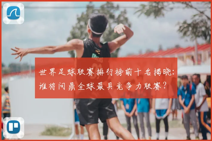 世界足球联赛排行榜前十名揭晓：谁将问鼎全球最具竞争力联赛？